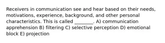 Receivers in communication see and hear based on their needs, motivations, experience, background, and other personal characteristics. This is called ________. A) communication apprehension B) filtering C) selective perception D) emotional block E) projection