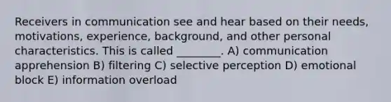 Receivers in communication see and hear based on their needs, motivations, experience, background, and other personal characteristics. This is called ________. A) communication apprehension B) filtering C) selective perception D) emotional block E) information overload