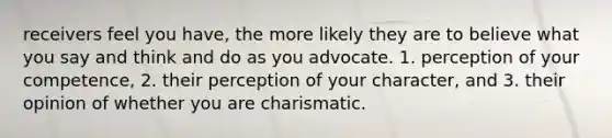 receivers feel you have, the more likely they are to believe what you say and think and do as you advocate. 1. perception of your competence, 2. their perception of your character, and 3. their opinion of whether you are charismatic.