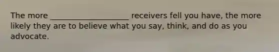 The more ____________________ receivers fell you have, the more likely they are to believe what you say, think, and do as you advocate.