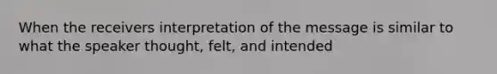 When the receivers interpretation of the message is similar to what the speaker thought, felt, and intended