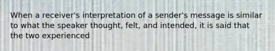 When a receiver's interpretation of a sender's message is similar to what the speaker thought, felt, and intended, it is said that the two experienced