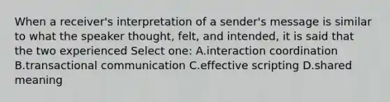 When a receiver's interpretation of a sender's message is similar to what the speaker thought, felt, and intended, it is said that the two experienced Select one: A.interaction coordination B.transactional communication C.effective scripting D.shared meaning