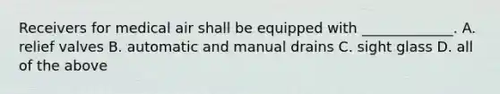 Receivers for medical air shall be equipped with _____________. A. relief valves B. automatic and manual drains C. sight glass D. all of the above