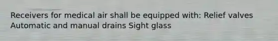 Receivers for medical air shall be equipped with: Relief valves Automatic and manual drains Sight glass