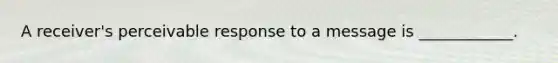 A receiver's perceivable response to a message is ____________.