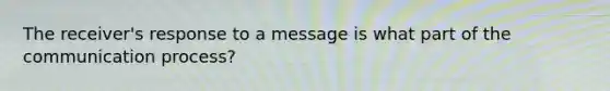 The receiver's response to a message is what part of the communication process?