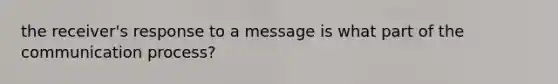 the receiver's response to a message is what part of the communication process?
