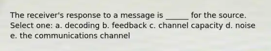 The receiver's response to a message is ______ for the source. Select one: a. decoding b. feedback c. channel capacity d. noise e. the communications channel