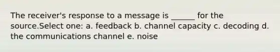 The receiver's response to a message is ______ for the source.Select one: a. feedback b. channel capacity c. decoding d. the communications channel e. noise