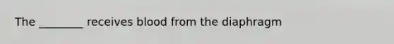 The ________ receives blood from the diaphragm