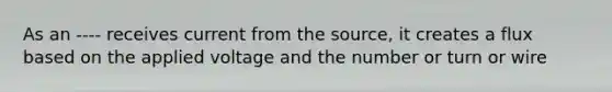 As an ---- receives current from the source, it creates a flux based on the applied voltage and the number or turn or wire