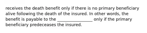 receives the death benefit only if there is no primary beneficiary alive following the death of the insured. In other words, the benefit is payable to the _________________ only if the primary beneficiary predeceases the insured.