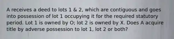 A receives a deed to lots 1 & 2, which are contiguous and goes into possession of lot 1 occupying it for the required statutory period. Lot 1 is owned by O; lot 2 is owned by X. Does A acquire title by adverse possession to lot 1, lot 2 or both?