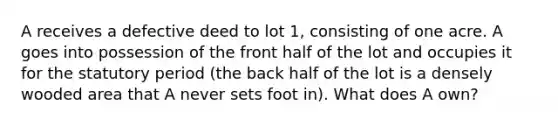 A receives a defective deed to lot 1, consisting of one acre. A goes into possession of the front half of the lot and occupies it for the statutory period (the back half of the lot is a densely wooded area that A never sets foot in). What does A own?