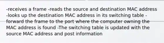 -receives a frame -reads the source and destination MAC address -looks up the destination MAC address in its switching table -forward the frame to the port where the computer owning the MAC address is found -The switching table is updated with the source MAC address and post information