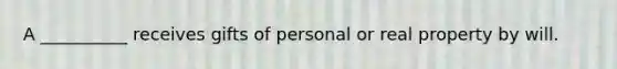 A __________ receives gifts of personal or real property by will.