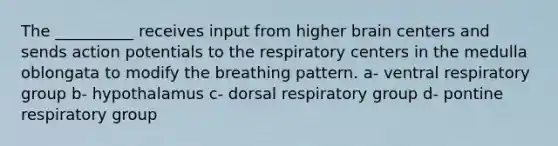 The __________ receives input from higher brain centers and sends action potentials to the respiratory centers in the medulla oblongata to modify the breathing pattern. a- ventral respiratory group b- hypothalamus c- dorsal respiratory group d- pontine respiratory group