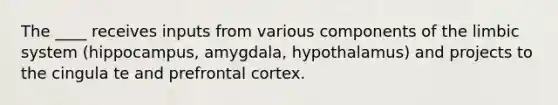 The ____ receives inputs from various components of the limbic system (hippocampus, amygdala, hypothalamus) and projects to the cingula te and prefrontal cortex.