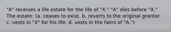 "A" receives a life estate for the life of "X." "A" dies before "X." The estate: (a. ceases to exist. b. reverts to the original grantor. c. vests in "X" for his life. d. vests in the heirs of "A.")