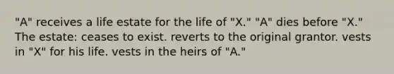 "A" receives a life estate for the life of "X." "A" dies before "X." The estate: ceases to exist. reverts to the original grantor. vests in "X" for his life. vests in the heirs of "A."