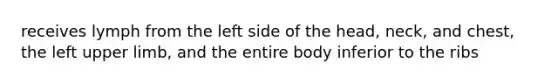 receives lymph from the left side of the head, neck, and chest, the left upper limb, and the entire body inferior to the ribs