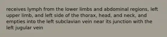 receives lymph from the lower limbs and abdominal regions, left upper limb, and left side of the thorax, head, and neck, and empties into the left subclavian vein near its junction with the left jugular vein