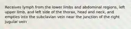 Receives lymph from the lower limbs and abdominal regions, left upper limb, and left side of the thorax, head and neck, and empties into the subclavian vein near the junction of the right jugular vein