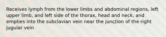 Receives lymph from the lower limbs and abdominal regions, left upper limb, and left side of the thorax, head and neck, and empties into the subclavian vein near the junction of the right jugular vein