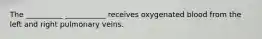 The __________ ___________ receives oxygenated blood from the left and right pulmonary veins.