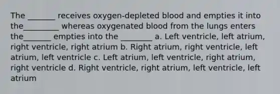 The _______ receives oxygen-depleted blood and empties it into the_________ whereas oxygenated blood from the lungs enters the_______ empties into the ________ a. Left ventricle, left atrium, right ventricle, right atrium b. Right atrium, right ventricle, left atrium, left ventricle c. Left atrium, left ventricle, right atrium, right ventricle d. Right ventricle, right atrium, left ventricle, left atrium