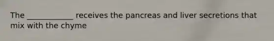 The ____________ receives the pancreas and liver secretions that mix with the chyme