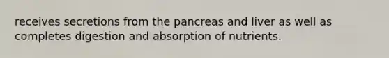 receives secretions from the pancreas and liver as well as completes digestion and absorption of nutrients.