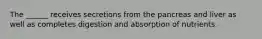 The ______ receives secretions from the pancreas and liver as well as completes digestion and absorption of nutrients.