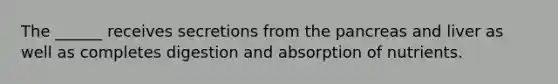 The ______ receives secretions from the pancreas and liver as well as completes digestion and absorption of nutrients.