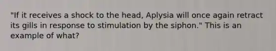 "If it receives a shock to the head, Aplysia will once again retract its gills in response to stimulation by the siphon." This is an example of what?