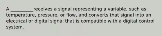 A __________receives a signal representing a variable, such as temperature, pressure, or flow, and converts that signal into an electrical or digital signal that is compatible with a digital control system.