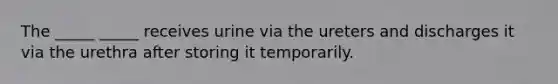 The _____ _____ receives urine via the ureters and discharges it via the urethra after storing it temporarily.