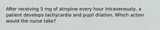 After receiving 5 mg of atropine every hour intravenously, a patient develops tachycardia and pupil dilation. Which action would the nurse take?