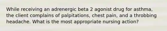 While receiving an adrenergic beta 2 agonist drug for asthma, the client complains of palpitations, chest pain, and a throbbing headache. What is the most appropriate nursing action?