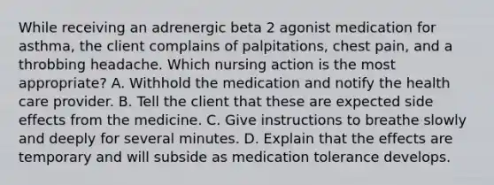 While receiving an adrenergic beta 2 agonist medication for asthma, the client complains of palpitations, chest pain, and a throbbing headache. Which nursing action is the most appropriate? A. Withhold the medication and notify the health care provider. B. Tell the client that these are expected side effects from the medicine. C. Give instructions to breathe slowly and deeply for several minutes. D. Explain that the effects are temporary and will subside as medication tolerance develops.