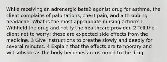 While receiving an adrenergic beta2 agonist drug for asthma, the client complains of palpitations, chest pain, and a throbbing headache. What is the most appropriate nursing action? 1 Withhold the drug and notify the healthcare provider. 2 Tell the client not to worry; these are expected side effects from the medicine. 3 Give instructions to breathe slowly and deeply for several minutes. 4 Explain that the effects are temporary and will subside as the body becomes accustomed to the drug