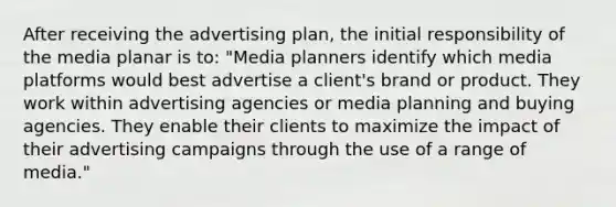 After receiving the advertising plan, the initial responsibility of the media planar is to: "Media planners identify which media platforms would best advertise a client's brand or product. They work within advertising agencies or media planning and buying agencies. They enable their clients to maximize the impact of their advertising campaigns through the use of a range of media."