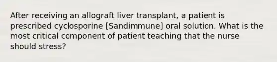 After receiving an allograft liver transplant, a patient is prescribed cyclosporine [Sandimmune] oral solution. What is the most critical component of patient teaching that the nurse should stress?