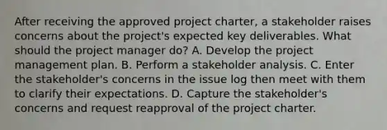 After receiving the approved project charter, a stakeholder raises concerns about the project's expected key deliverables. What should the project manager do? A. Develop the project management plan. B. Perform a stakeholder analysis. C. Enter the stakeholder's concerns in the issue log then meet with them to clarify their expectations. D. Capture the stakeholder's concerns and request reapproval of the project charter.