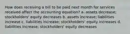 How does receiving a bill to be paid next month for services received affect the accounting equation? a. assets decrease; stockholders' equity decreases b. assets increase; liabilities increase c. liabilities increase; stockholders' equity increases d. liabilities increase; stockholders' equity decreases