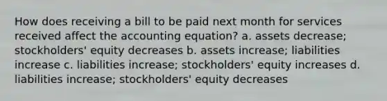 How does receiving a bill to be paid next month for services received affect <a href='https://www.questionai.com/knowledge/k7UJ6J5ODQ-the-accounting-equation' class='anchor-knowledge'>the accounting equation</a>? a. assets decrease; stockholders' equity decreases b. assets increase; liabilities increase c. liabilities increase; stockholders' equity increases d. liabilities increase; stockholders' equity decreases