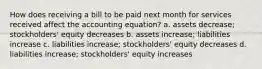 How does receiving a bill to be paid next month for services received affect the accounting equation? a. assets decrease; stockholders' equity decreases b. assets increase; liabilities increase c. liabilities increase; stockholders' equity decreases d. liabilities increase; stockholders' equity increases