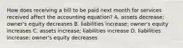 How does receiving a bill to be paid next month for services received affect the accounting equation? A. assets decrease; owner's equity decreases B. liabilities increase; owner's equity increases C. assets increase; liabilities increase D. liabilities increase; owner's equity decreases