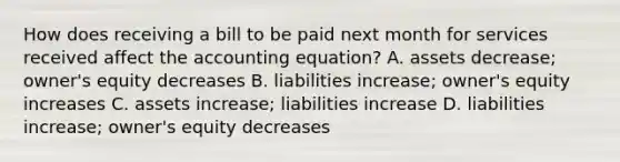 How does receiving a bill to be paid next month for services received affect the accounting equation? A. assets decrease; owner's equity decreases B. liabilities increase; owner's equity increases C. assets increase; liabilities increase D. liabilities increase; owner's equity decreases